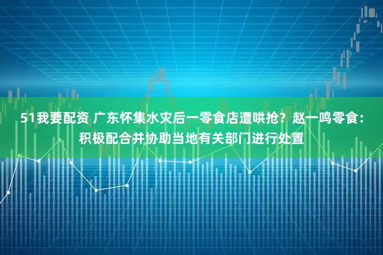 51我要配资 广东怀集水灾后一零食店遭哄抢？赵一鸣零食：积极配合并协助当地有关部门进行处置