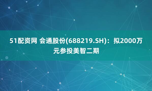 51配资网 会通股份(688219.SH)：拟2000万元参投美智二期