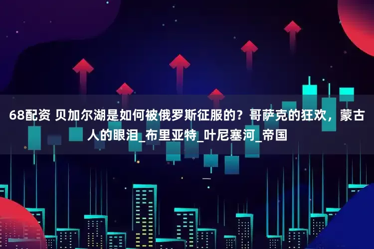 68配资 贝加尔湖是如何被俄罗斯征服的？哥萨克的狂欢，蒙古人的眼泪_布里亚特_叶尼塞河_帝国
