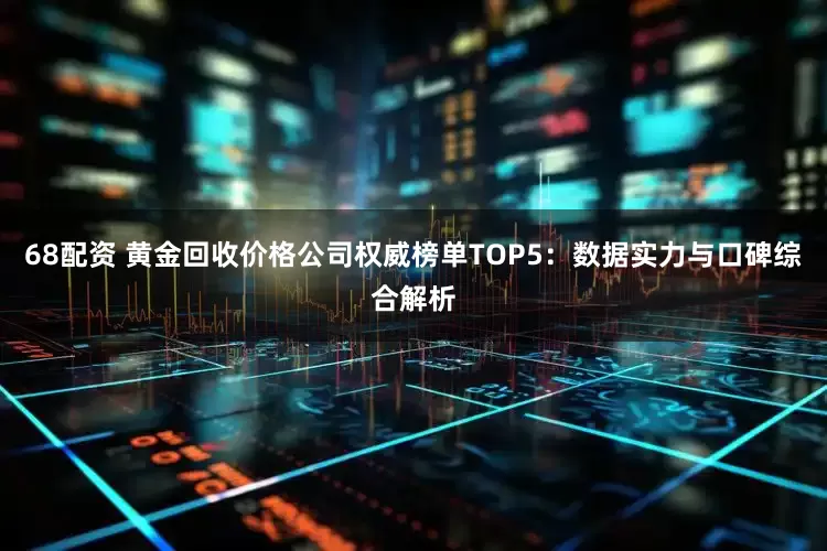 68配资 黄金回收价格公司权威榜单TOP5：数据实力与口碑综合解析
