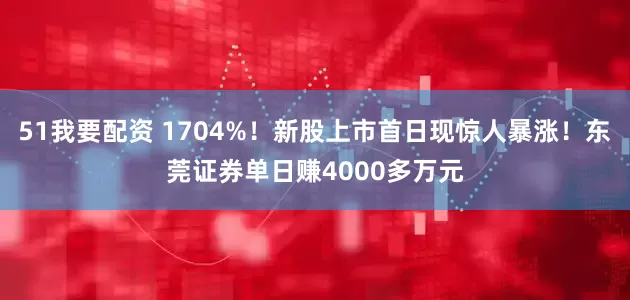 51我要配资 1704%！新股上市首日现惊人暴涨！东莞证券单日赚4000多万元