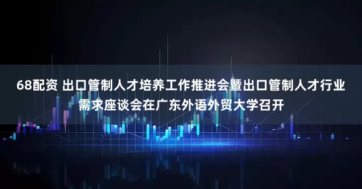 68配资 出口管制人才培养工作推进会暨出口管制人才行业需求座谈会在广东外语外贸大学召开