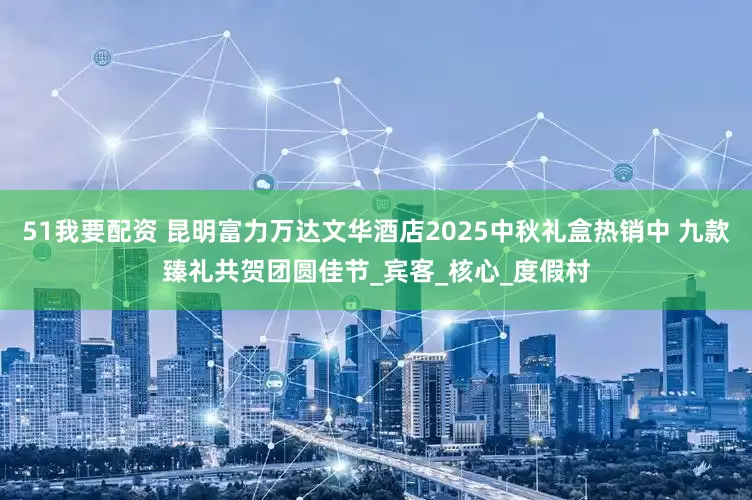 51我要配资 昆明富力万达文华酒店2025中秋礼盒热销中 九款臻礼共贺团圆佳节_宾客_核心_度假村